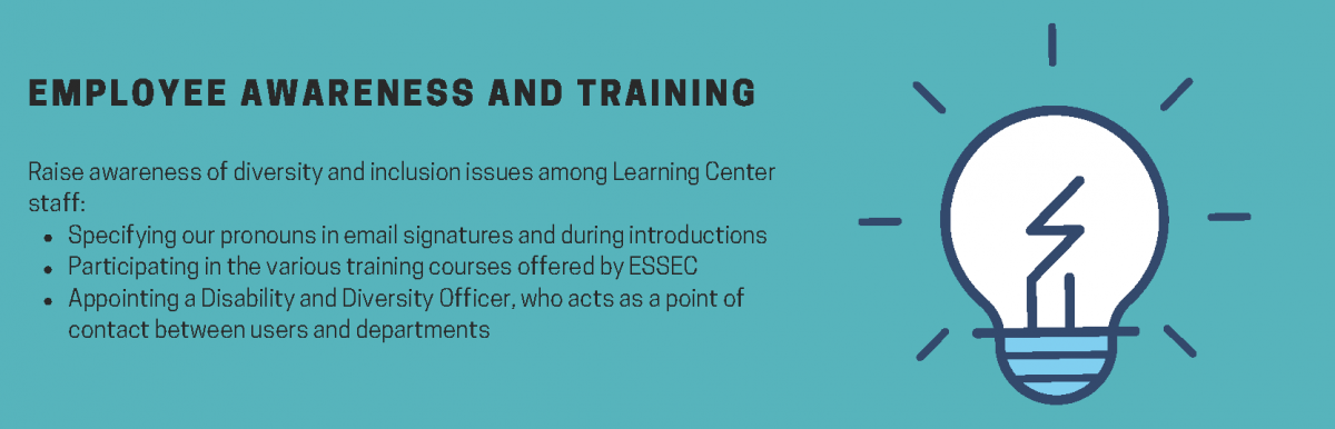 Employee awareness and training. Raise awareness of diversity and inclusion issues among Learning Center staff. Specifying our pronouns in email signatures and during introductions. Participating in the various training courses offered by ESSEC. Appointing a Disability and Diversity Officer, who acts as a point of contact between users and departments